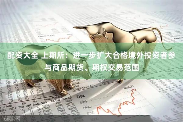配资大全 上期所：进一步扩大合格境外投资者参与商品期货、期权交易范围
