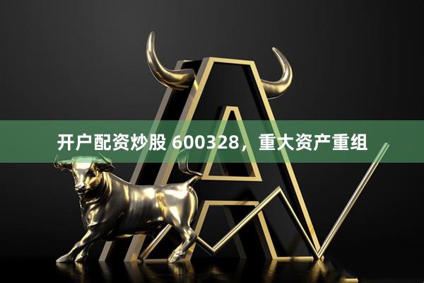 开户配资炒股 600328，重大资产重组