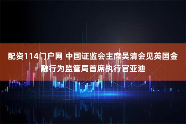 配资114门户网 中国证监会主席吴清会见英国金融行为监管局首席执行官亚迪