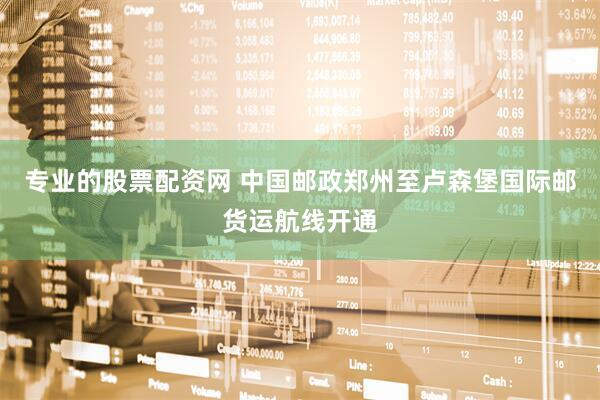 专业的股票配资网 中国邮政郑州至卢森堡国际邮货运航线开通