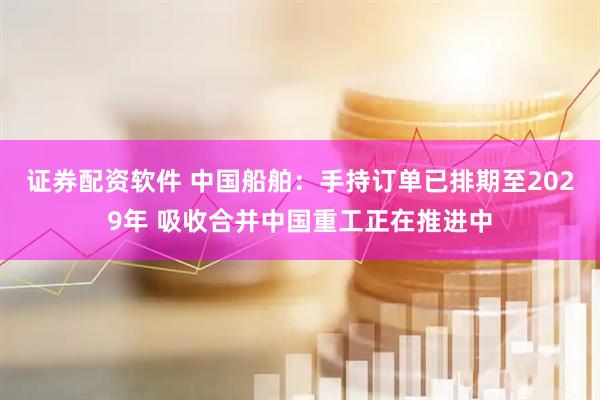 证券配资软件 中国船舶：手持订单已排期至2029年 吸收合并中国重工正在推进中