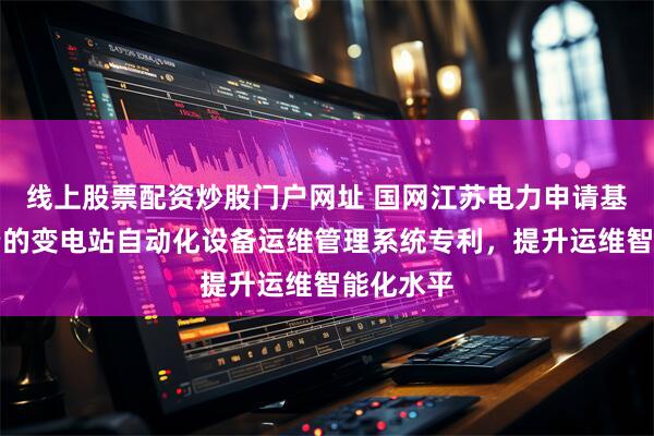 线上股票配资炒股门户网址 国网江苏电力申请基于调控云的变电站自动化设备运维管理系统专利,提升运维智能化水平