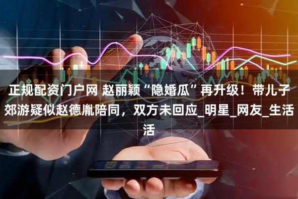 正规配资门户网 赵丽颖“隐婚瓜”再升级！带儿子郊游疑似赵德胤陪同，双方未回应_明星_网友_生活