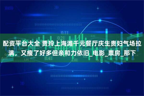 配资平台大全 贾玲上海滩千元餐厅庆生贵妇气场拉满，又瘦了好多但亲和力依旧_电影_票房_那下
