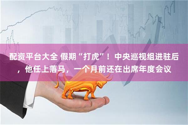 配资平台大全 假期“打虎”！中央巡视组进驻后，他任上落马，一个月前还在出席年度会议