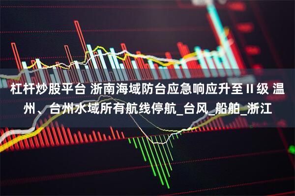 杠杆炒股平台 浙南海域防台应急响应升至Ⅱ级 温州、台州水域所有航线停航_台风_船舶_浙江