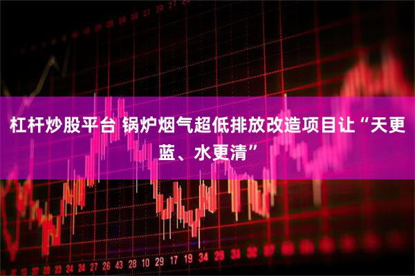 杠杆炒股平台 锅炉烟气超低排放改造项目让“天更蓝、水更清”