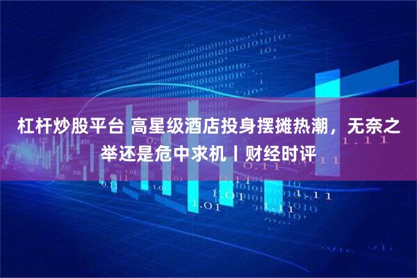 杠杆炒股平台 高星级酒店投身摆摊热潮，无奈之举还是危中求机丨财经时评