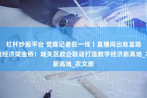 杠杆炒股平台 党媒记者在一线丨直播闯出致富路，云端经济架金桥！城关区政企联动打造数字经济新高地_农文旅