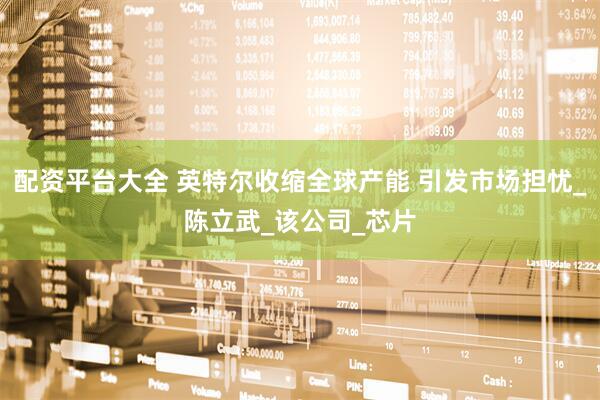 配资平台大全 英特尔收缩全球产能 引发市场担忧_陈立武_该公司_芯片