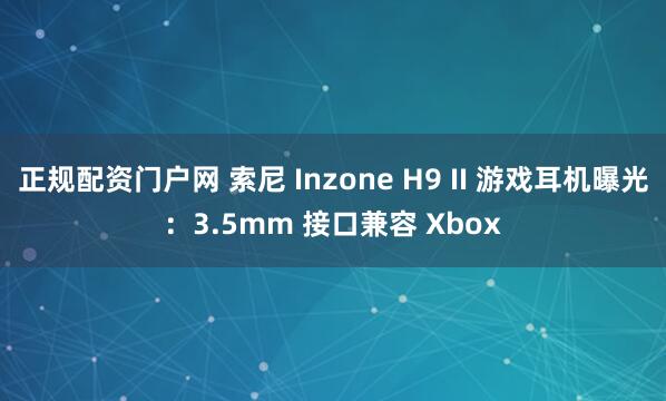 正规配资门户网 索尼 Inzone H9 II 游戏耳机曝光：3.5mm 接口兼容 Xbox