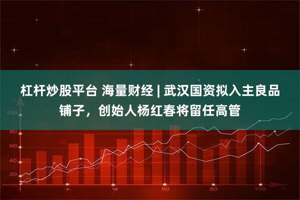 杠杆炒股平台 海量财经 | 武汉国资拟入主良品铺子，创始人杨红春将留任高管
