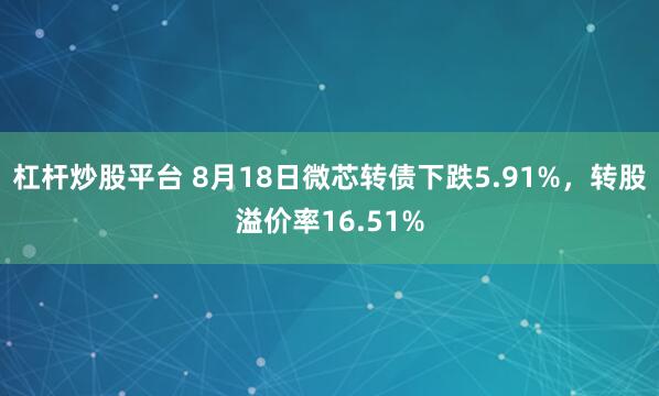 杠杆炒股平台 8月18日微芯转债下跌5.91%，转股溢价率16.51%