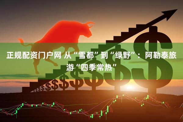正规配资门户网 从“雪都”到“绿野”：阿勒泰旅游“四季常热”