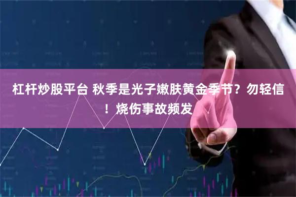 杠杆炒股平台 秋季是光子嫩肤黄金季节？勿轻信！烧伤事故频发