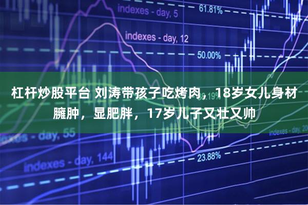 杠杆炒股平台 刘涛带孩子吃烤肉，18岁女儿身材臃肿，显肥胖，17岁儿子又壮又帅