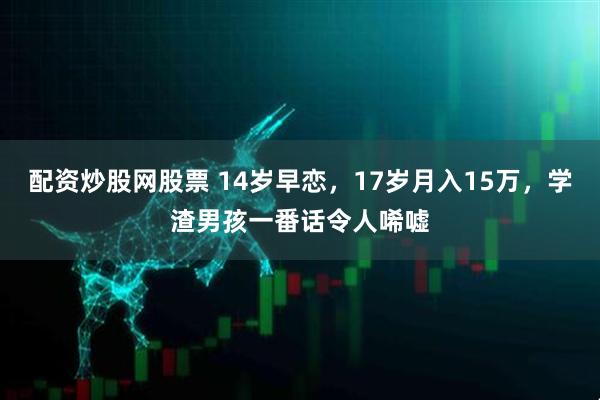 配资炒股网股票 14岁早恋，17岁月入15万，学渣男孩一番话令人唏嘘