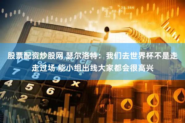 股票配资炒股网 瑟尔洛特:我们去世界杯不是走走过场 能小组出线大家都会很高兴