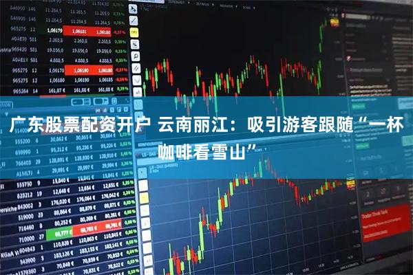 广东股票配资开户 云南丽江:吸引游客跟随“一杯咖啡看雪山”
